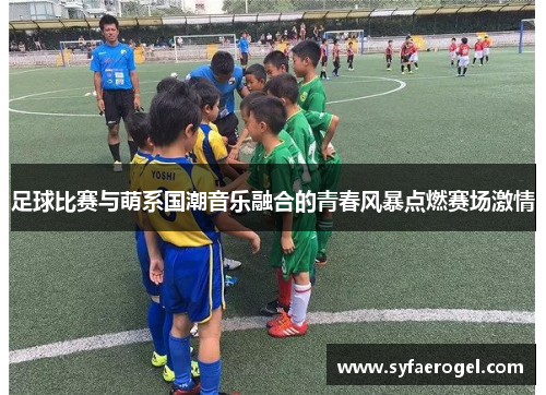 足球比赛与萌系国潮音乐融合的青春风暴点燃赛场激情