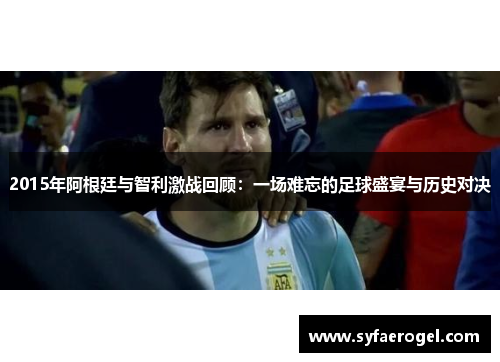 2015年阿根廷与智利激战回顾：一场难忘的足球盛宴与历史对决